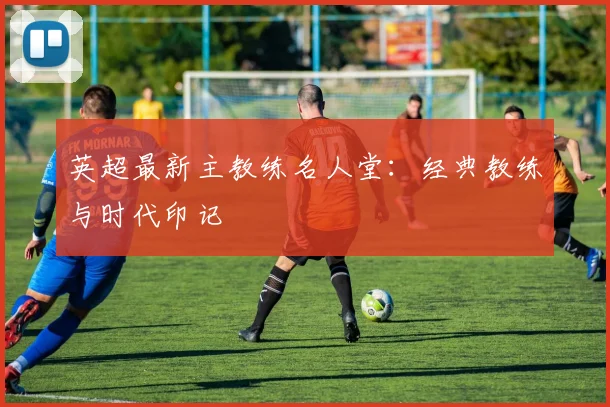 英超最新主教练名人堂：经典教练与时代印记