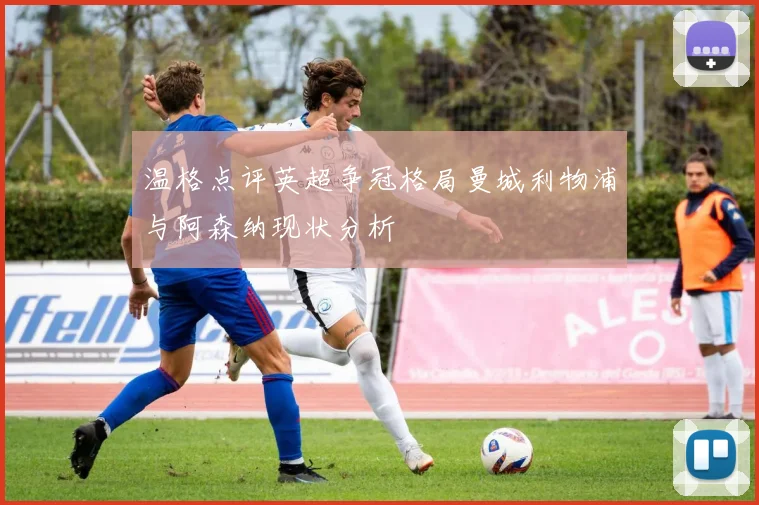 温格点评英超争冠格局曼城利物浦与阿森纳现状分析