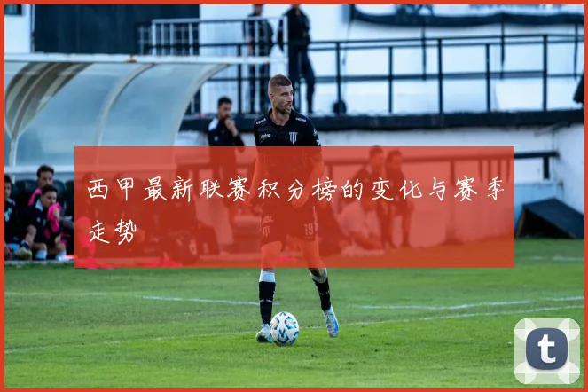 西甲最新联赛积分榜的变化与赛季走势