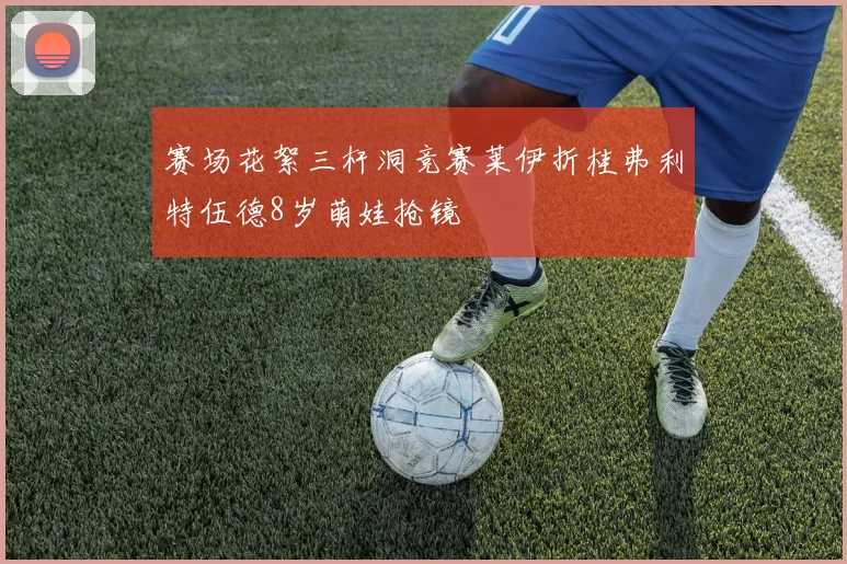 赛场花絮三杆洞竞赛莱伊折桂弗利特伍德8岁萌娃抢镜