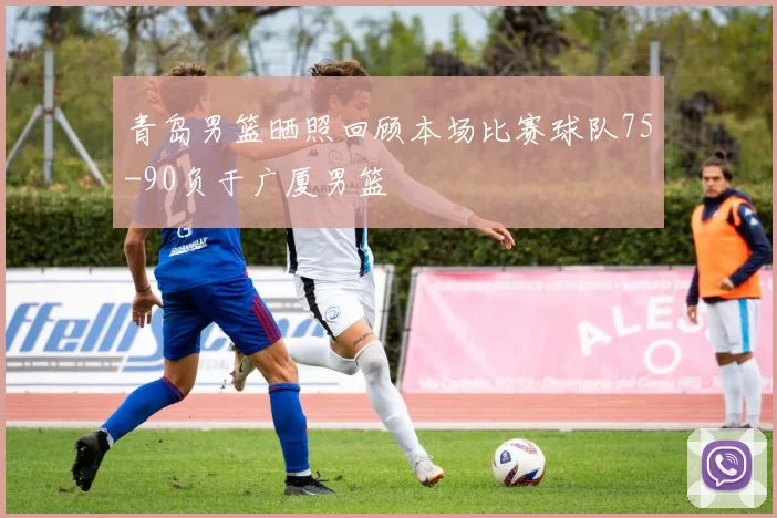 青岛男篮晒照回顾本场比赛球队75-90负于广厦男篮