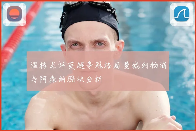 温格点评英超争冠格局曼城利物浦与阿森纳现状分析