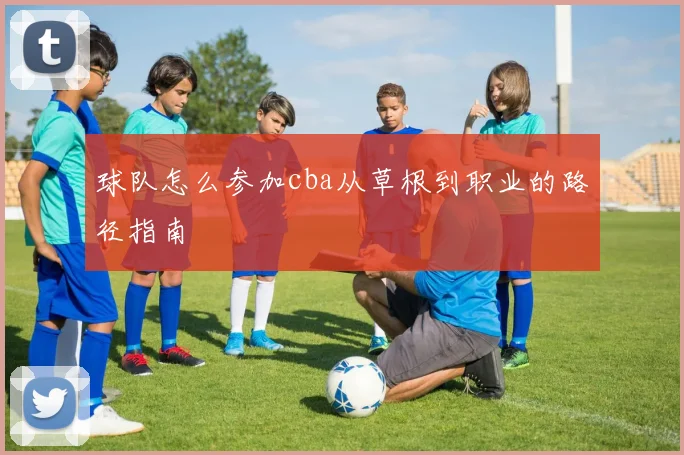 球队怎么参加cba从草根到职业的路径指南
