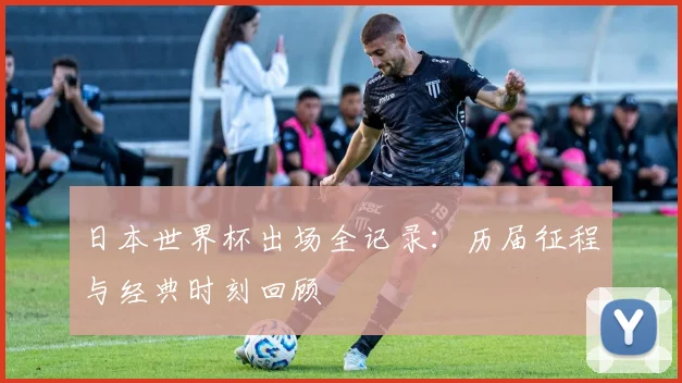 日本世界杯出场全记录：历届征程与经典时刻回顾