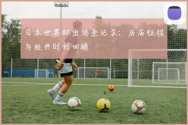 日本世界杯出场全记录：历届征程与经典时刻回顾